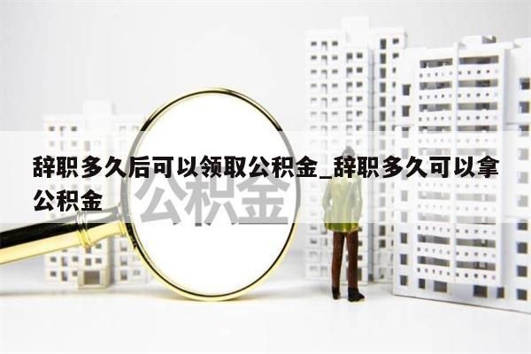 辞职多久后可以领取公积金_辞职多久可以拿公积金